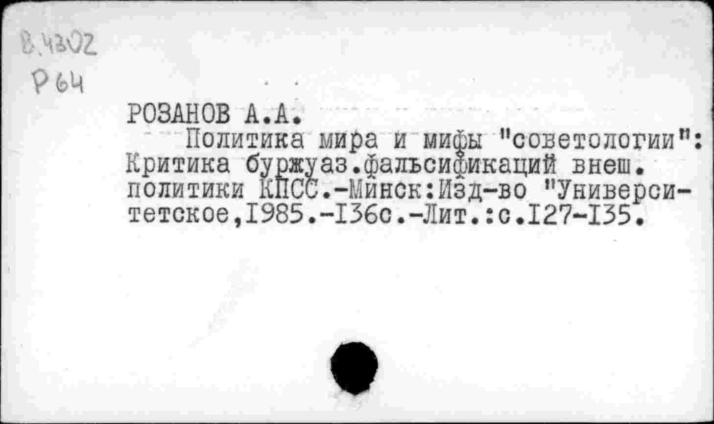 ﻿й.ч^ог.
т • •
РОЗАНОВ А.А.
Политика мира и мифы "советологии Критика буржуаз.фальсификаций внеш, политики КПСС.-Минск:Изд-во "Универси тетское,1985.-136с.-Лит.:с.127-135.